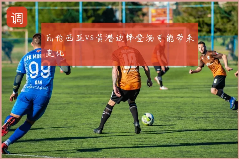 瓦伦西亚vs黄潜边锋登场可能带来变化