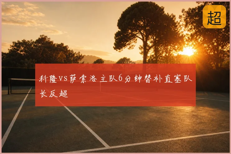 科隆vs萨索洛主队6分钟替补直塞队长反超